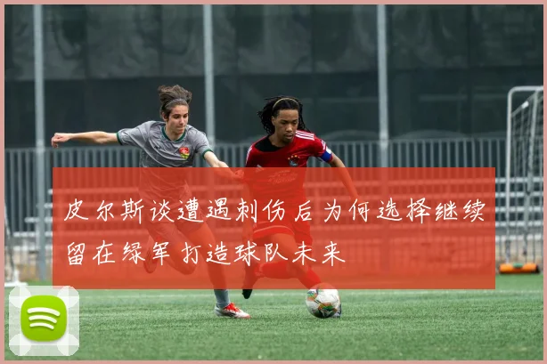 皮尔斯谈遭遇刺伤后为何选择继续留在绿军打造球队未来