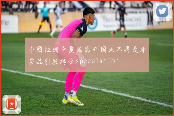 小图拉姆今夏或离开国米不再是非卖品引发转会speculation