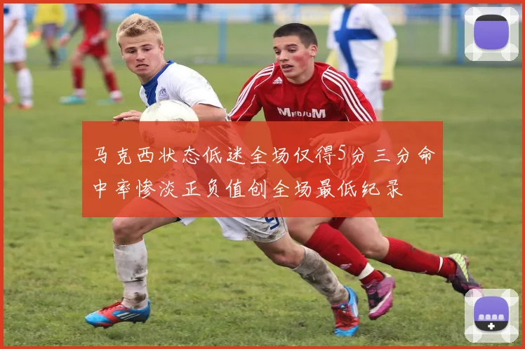 马克西状态低迷全场仅得5分三分命中率惨淡正负值创全场最低纪录