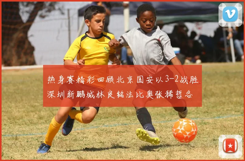热身赛精彩回顾北京国安以3-2战胜深圳新鹏城林良铭法比奥张稀哲各入一球