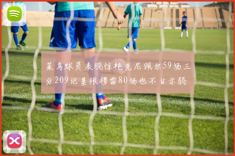 菜鸟球员表现惊艳克尼佩尔59场三分209记基根穆雷80场也不甘示弱