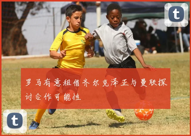 罗马有意租借齐尔克泽正与曼联探讨合作可能性