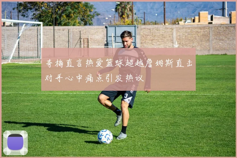 夸梅直言热爱篮球超越詹姆斯直击对手心中痛点引发热议