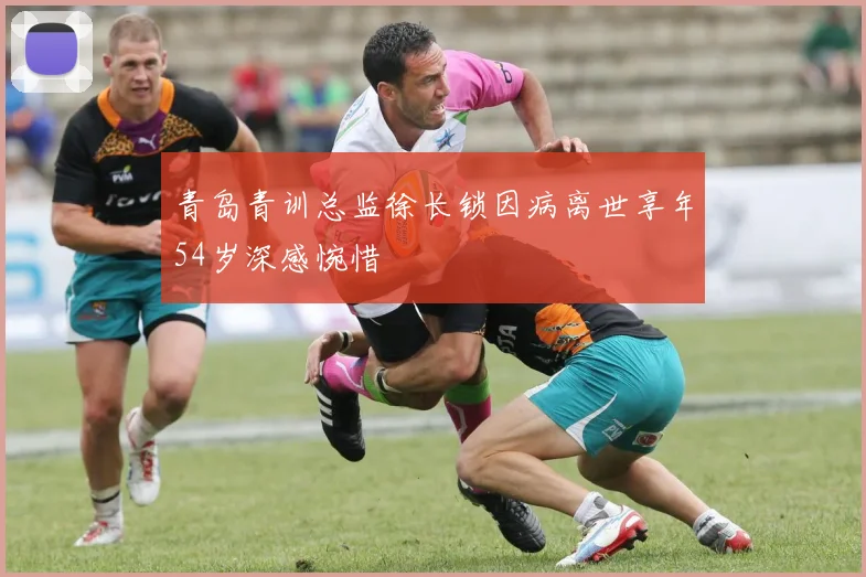 青岛青训总监徐长锁因病离世享年54岁深感惋惜
