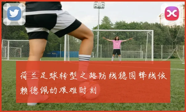 荷兰足球转型之路防线稳固锋线依赖德佩的艰难时刻