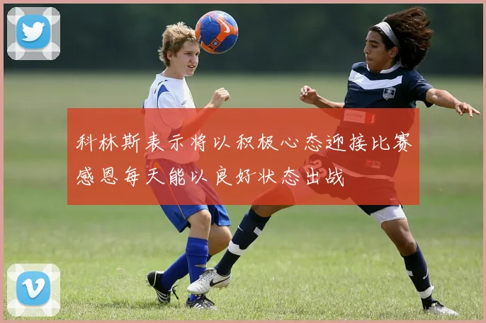 科林斯表示将以积极心态迎接比赛感恩每天能以良好状态出战