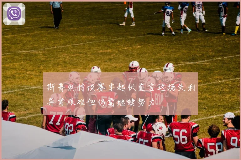 斯普利特谈赛季起伏直言这场失利异常艰难但仍需继续努力