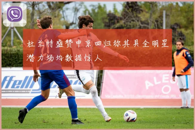 杜兰特盛赞申京回归称其具全明星潜力场均数据惊人