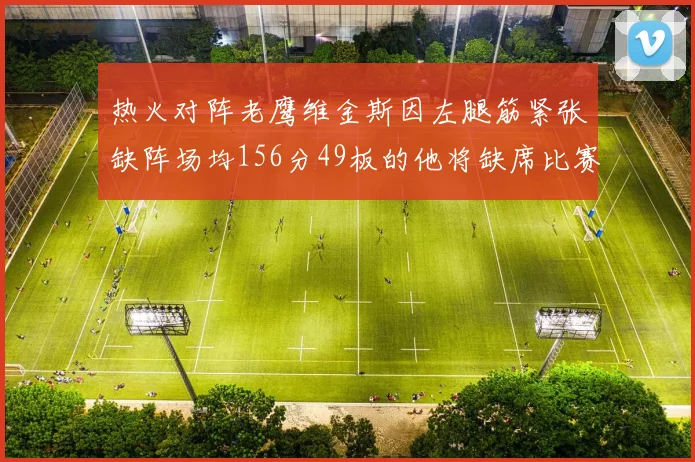 热火对阵老鹰维金斯因左腿筋紧张缺阵场均156分49板的他将缺席比赛