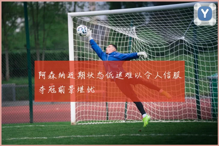 阿森纳近期状态低迷难以令人信服夺冠前景堪忧