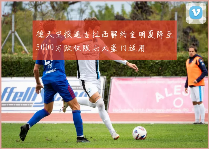 德天空报道吉拉西解约金明夏降至5000万欧仅限七大豪门适用