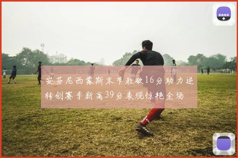 安芬尼西蒙斯末节狂砍16分助力逆转创赛季新高39分表现惊艳全场