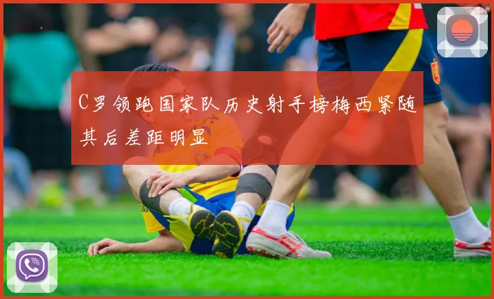 C罗领跑国家队历史射手榜梅西紧随其后差距明显