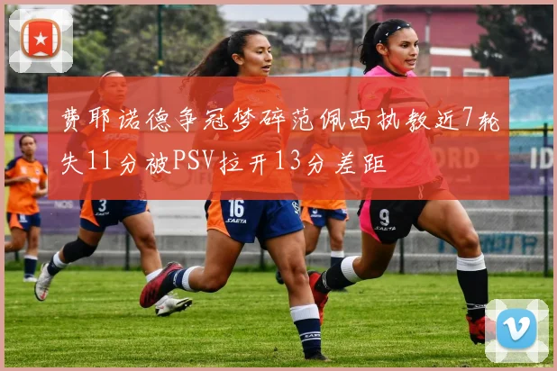 费耶诺德争冠梦碎范佩西执教近7轮失11分被PSV拉开13分差距