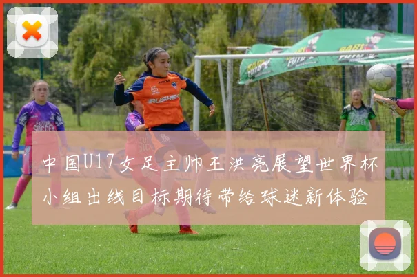 中国U17女足主帅王洪亮展望世界杯小组出线目标期待带给球迷新体验