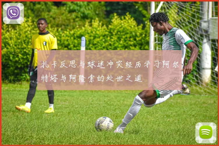 扎卡反思与球迷冲突经历学习阿尔特塔与阿隆索的处世之道