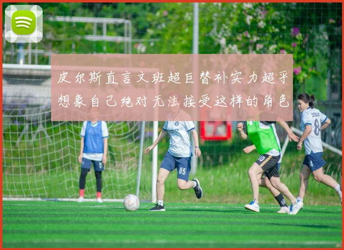 皮尔斯直言文班超巨替补实力超乎想象自己绝对无法接受这样的角色